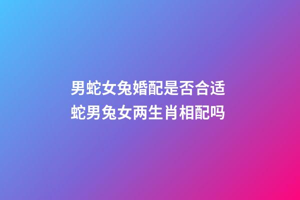 男蛇女兔婚配是否合适 蛇男兔女两生肖相配吗